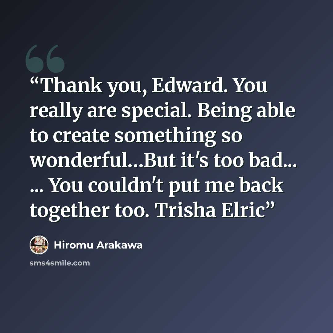 “Thank you, Edward. You really are special. Being able to create something so wonderful…But it's too bad... ... You couldn't put me back together too. Trisha Elric” quote by Hiromu Arakawa