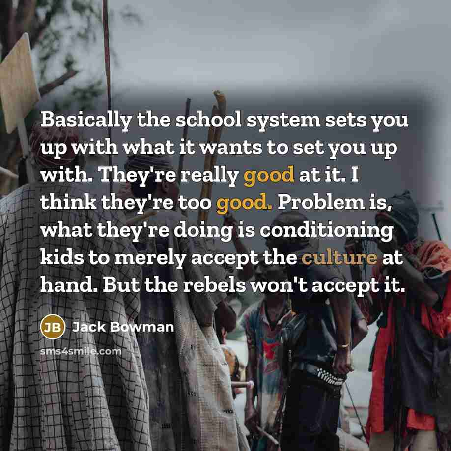 “Basically the school system sets you up with what it wants to set you up with. They're really good at it. I think they're too good. Problem is, what they're doing is conditioning kids to merely accept the culture at hand. But the rebels won't accept it.” quote by Jack Bowman