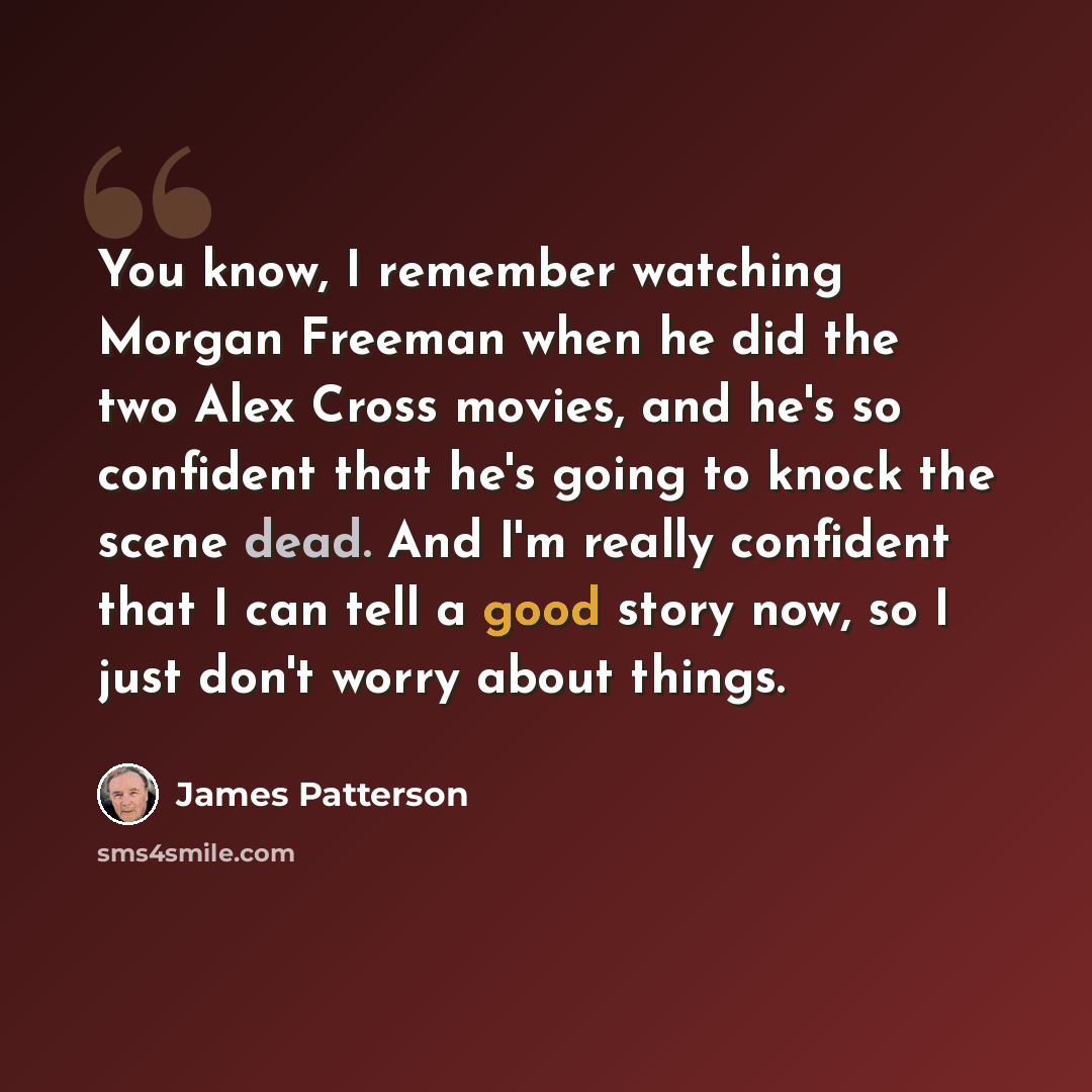 “You know, I remember watching Morgan Freeman when he did the two Alex Cross movies, and he's so confident that he's going to knock the scene dead. And I'm really confident that I can tell a good story now, so I just don't worry about things.” quote by James Patterson