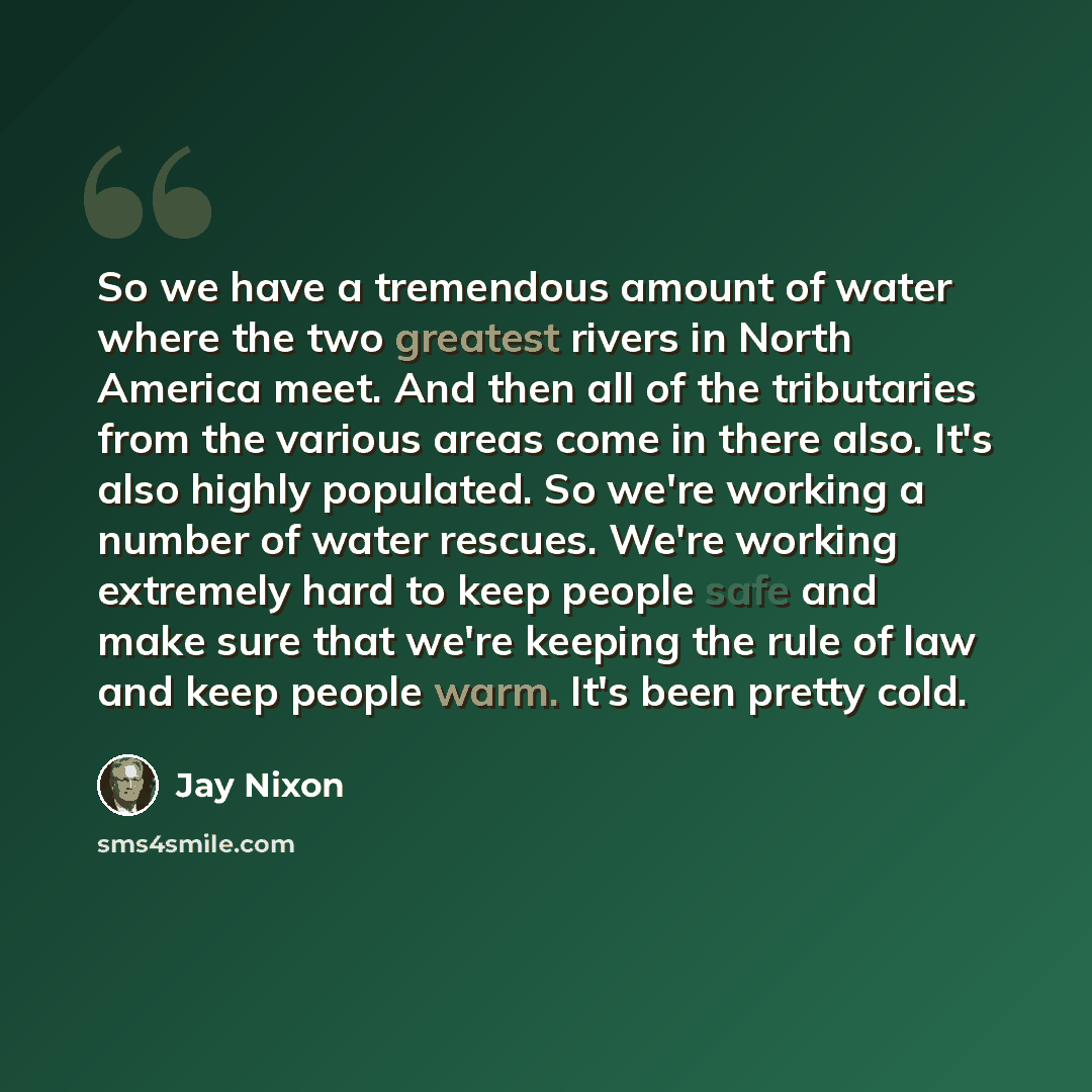 “So we have a tremendous amount of water where the two greatest rivers in North America meet. And then all of the tributaries from the various areas come in there also. It's also highly populated. So we're working a number of water rescues. We're working extremely hard to keep people safe and make…” quote by Jay Nixon