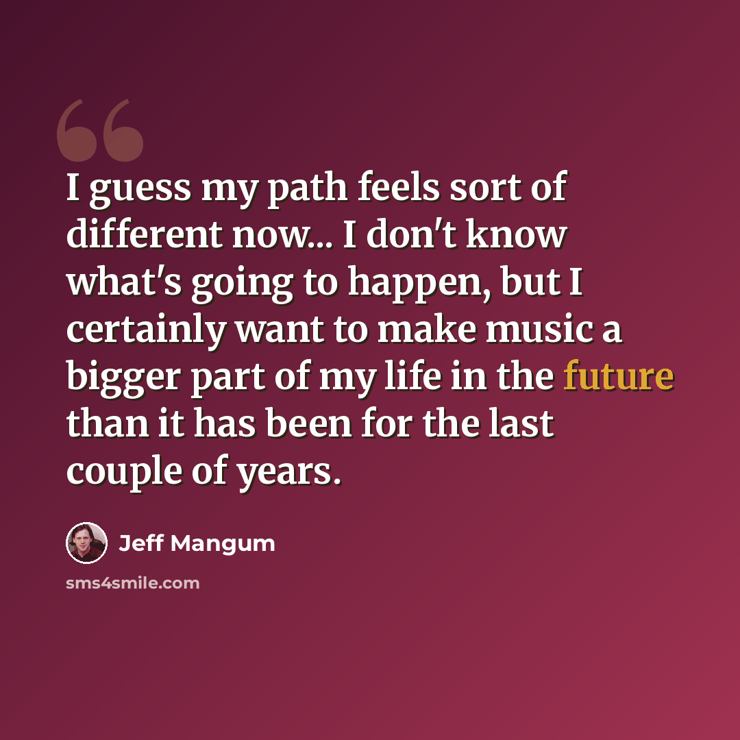 “I guess my path feels sort of different now... I don't know what's going to happen, but I certainly want to make music a bigger part of my life in the future than it has been for the last couple of years.” quote by Jeff Mangum