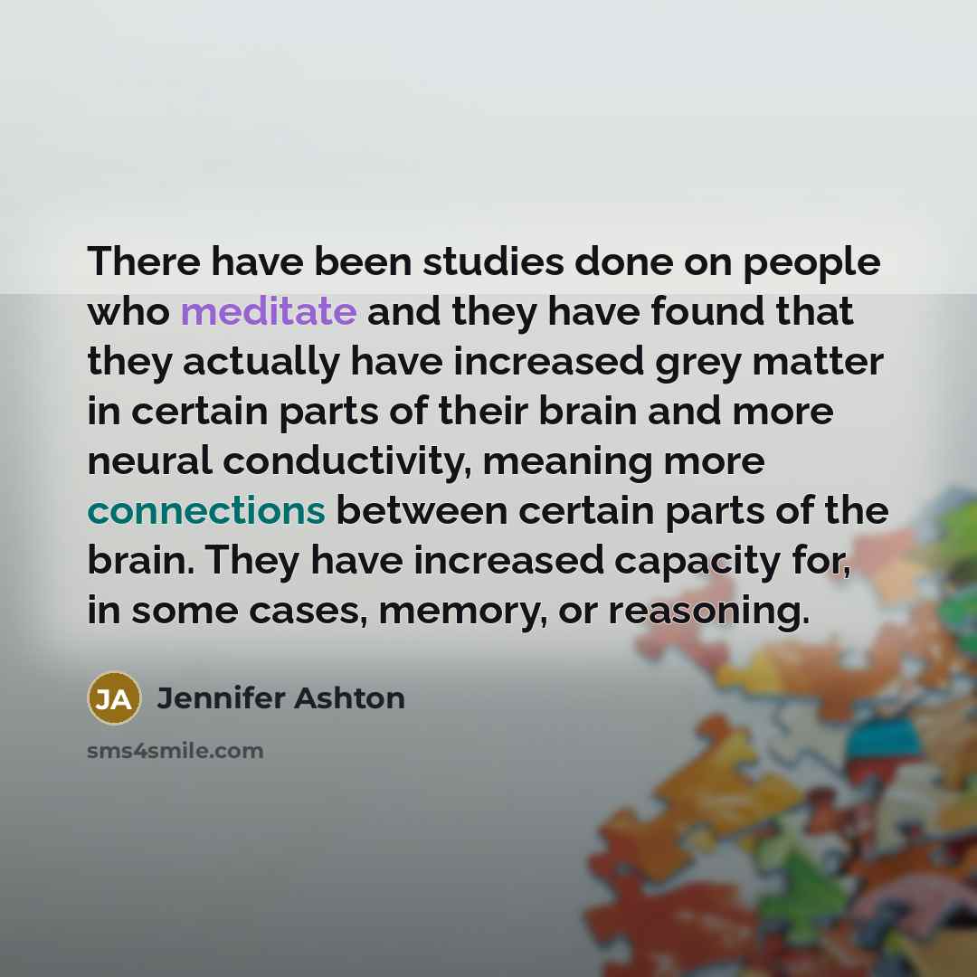 “There have been studies done on people who meditate and they have found that they actually have increased grey matter in certain parts of their brain and more neural conductivity, meaning more connections between certain parts of the brain. They have increased capacity for, in some cases, memory…” quote by Jennifer Ashton