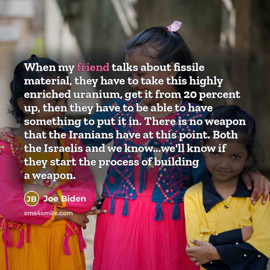 “When my friend talks about fissile material, they have to take this highly enriched uranium, get it from 20 percent up, then they have to be able to have something to put it in. There is no weapon that the Iranians have at this point. Both the Israelis and we know...we'll know if they start the…” quote by Joe Biden