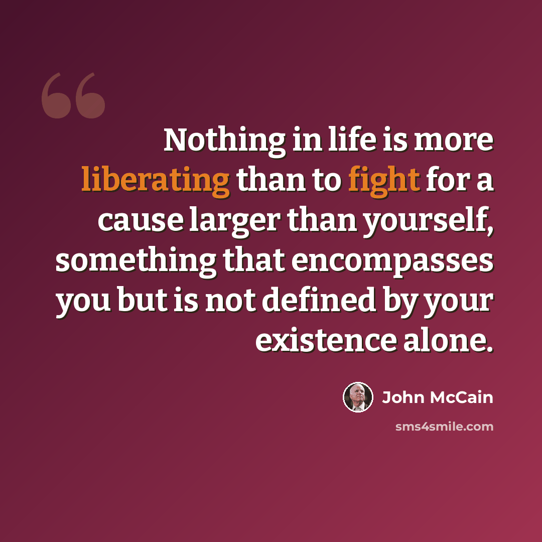 “Nothing in life is more liberating than to fight for a cause larger than yourself, something that encompasses you but is not defined by your existence alone.” quote by John McCain