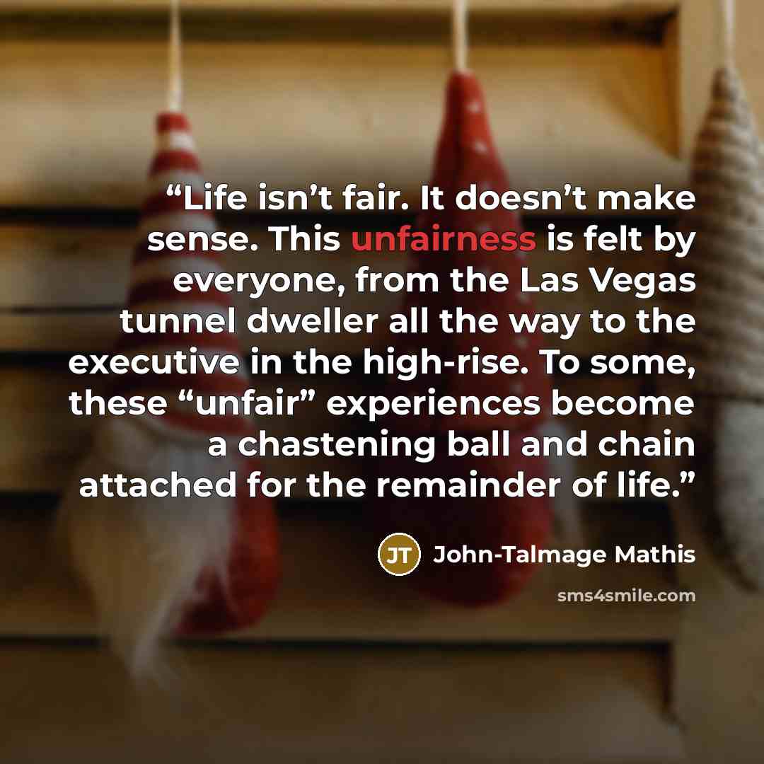 “Life isn’t fair. It doesn’t make sense. This unfairness is felt by everyone, from the Las Vegas tunnel dweller all the way to the executive in the high-rise. To some, these “unfair” experiences become a chastening ball and chain attached for the remainder of life.” quote by John-Talmage Mathis