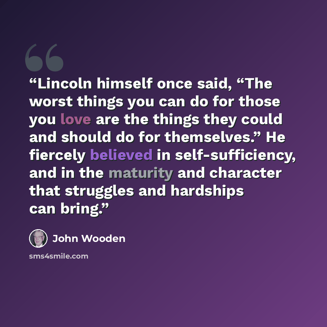 “Lincoln himself once said, “The worst things you can do for those you love are the things they could and should do for themselves.” He fiercely believed in self-sufficiency, and in the maturity and character that struggles and hardships can bring.” quote by John Wooden