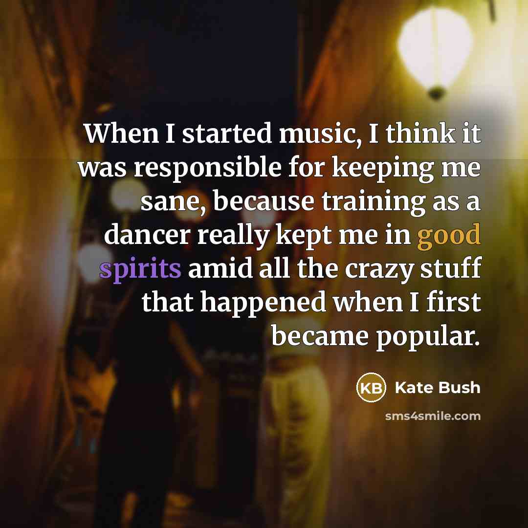 “When I started music, I think it was responsible for keeping me sane, because training as a dancer really kept me in good spirits amid all the crazy stuff that happened when I first became popular.” quote by Kate Bush