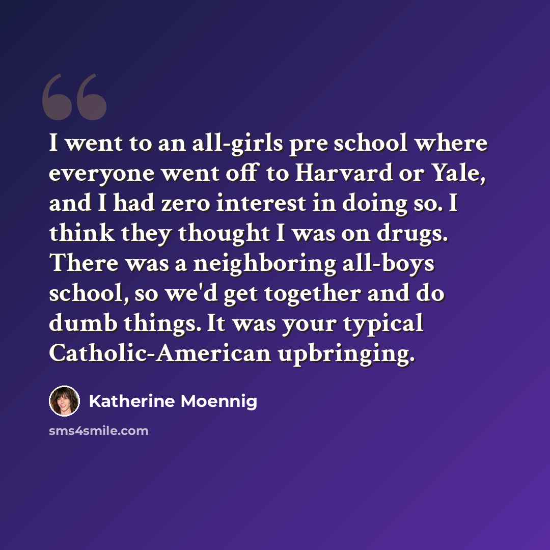 “I went to an all-girls pre school where everyone went off to Harvard or Yale, and I had zero interest in doing so. I think they thought I was on drugs. There was a neighboring all-boys school, so we'd get together and do dumb things. It was your typical Catholic-American upbringing.” quote by Katherine Moennig