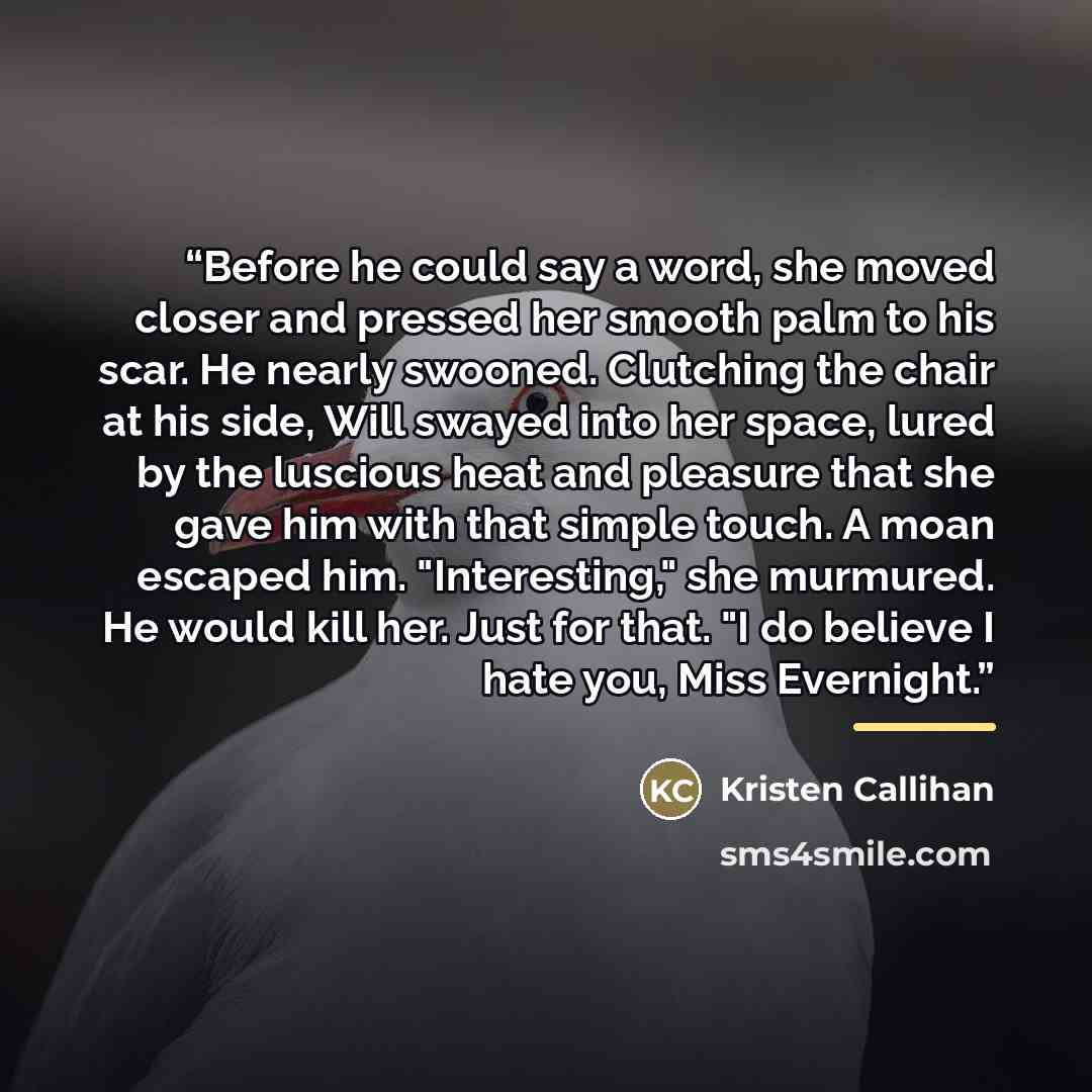 “Before he could say a word, she moved closer and pressed her smooth palm to his scar. He nearly swooned. Clutching the chair at his side, Will swayed into her space, lured by the luscious heat and pleasure that she gave him with that simple touch. A moan escaped him. "Interesting," she murmured…” quote by Kristen Callihan