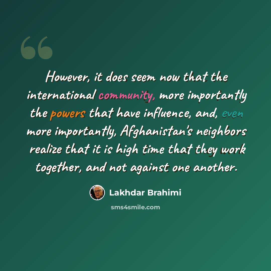 “However, it does seem now that the international community, more importantly the powers that have influence, and, even more importantly, Afghanistan's neighbors realize that it is high time that they work together, and not against one another.” quote by Lakhdar Brahimi