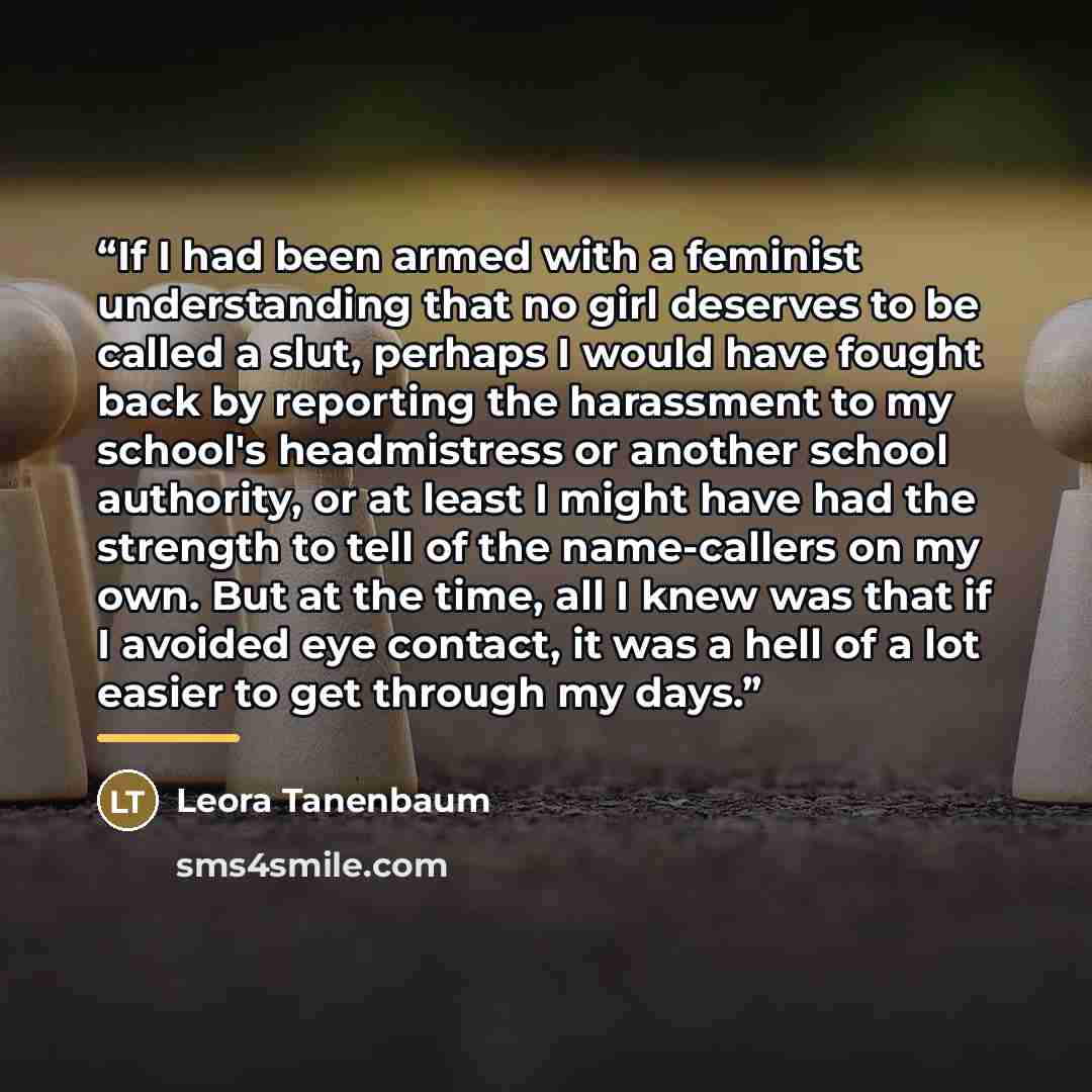 “If I had been armed with a feminist understanding that no girl deserves to be called a slut, perhaps I would have fought back by reporting the harassment to my school's headmistress or another school authority, or at least I might have had the strength to tell of the name-callers on my own. But at…” quote by Leora Tanenbaum