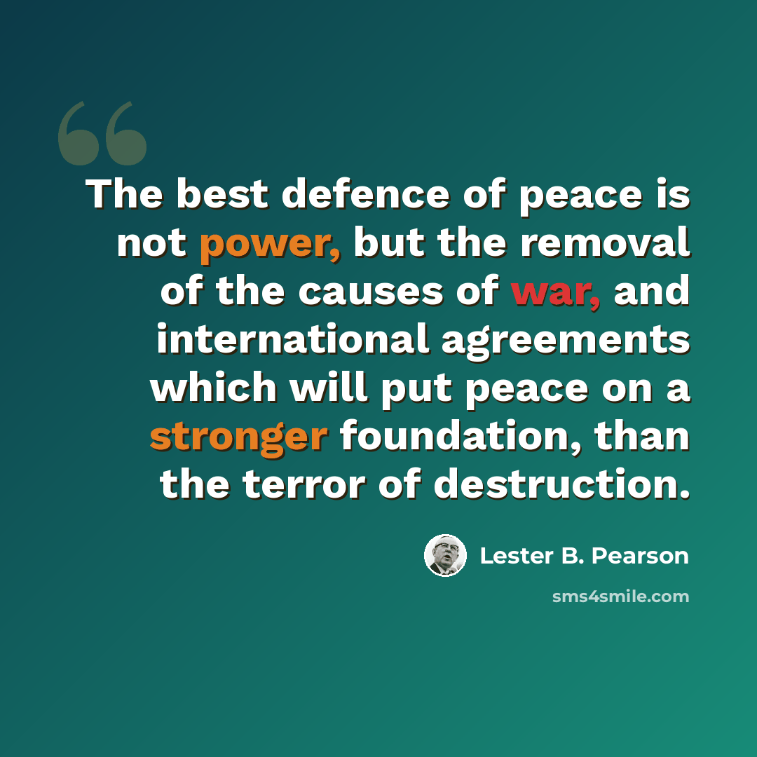 “The best defence of peace is not power, but the removal of the causes of war, and international agreements which will put peace on a stronger foundation, than the terror of destruction.” quote by Lester B. Pearson