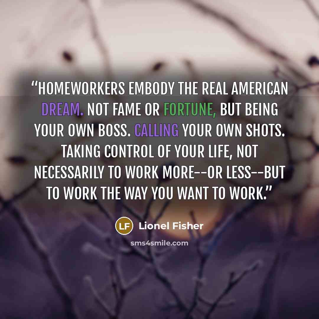 “Homeworkers embody the real American Dream. Not fame or fortune, but being your own boss. Calling your own shots. Taking control of your life, not necessarily to work more--or less--but to work the way you want to work.” quote by Lionel Fisher