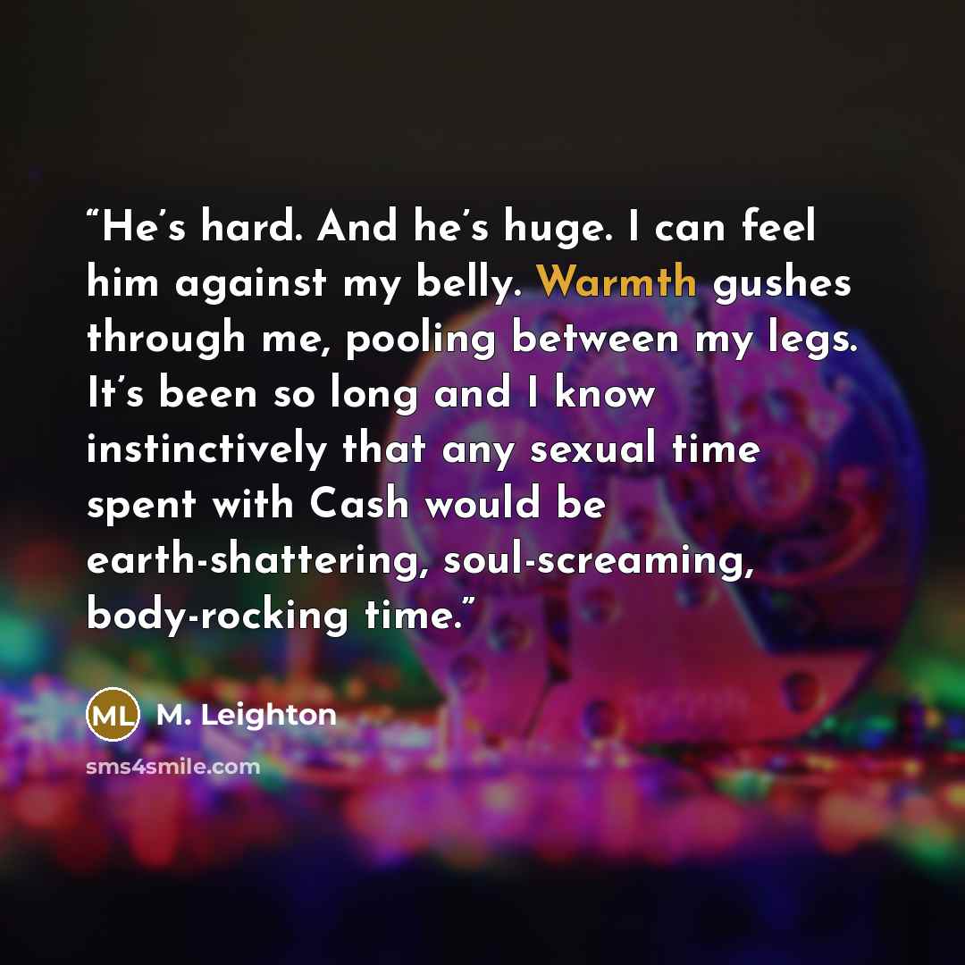 “He’s hard. And he’s huge. I can feel him against my belly. Warmth gushes through me, pooling between my legs. It’s been so long and I know instinctively that any sexual time spent with Cash would be earth-shattering, soul-screaming, body-rocking time.” quote by M. Leighton