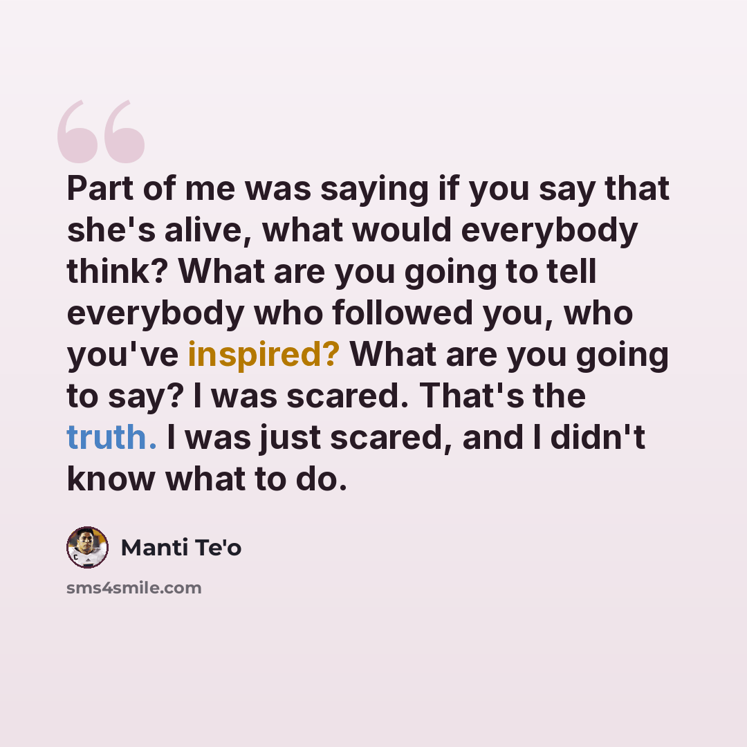 “Part of me was saying if you say that she's alive, what would everybody think? What are you going to tell everybody who followed you, who you've inspired? What are you going to say? I was scared. That's the truth. I was just scared, and I didn't know what to do.” quote by Manti Te'o