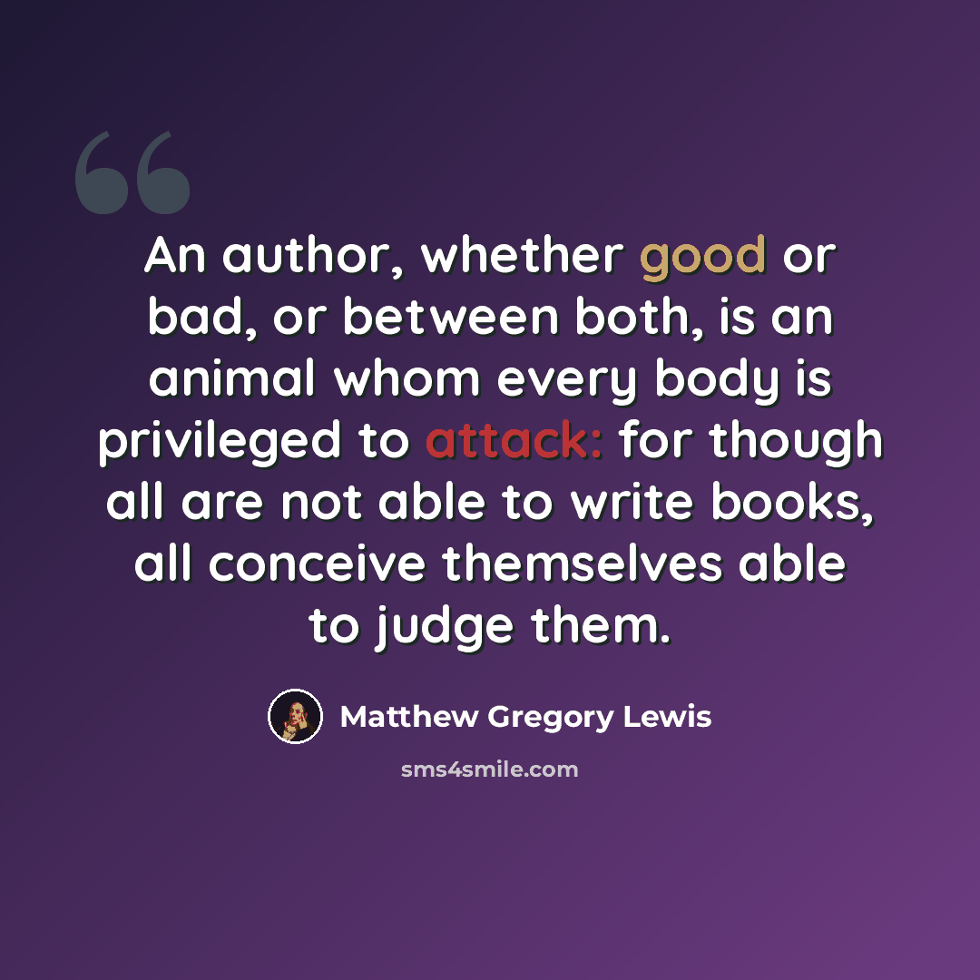 “An author, whether good or bad, or between both, is an animal whom every body is privileged to attack: for though all are not able to write books, all conceive themselves able to judge them.” quote by Matthew Gregory Lewis