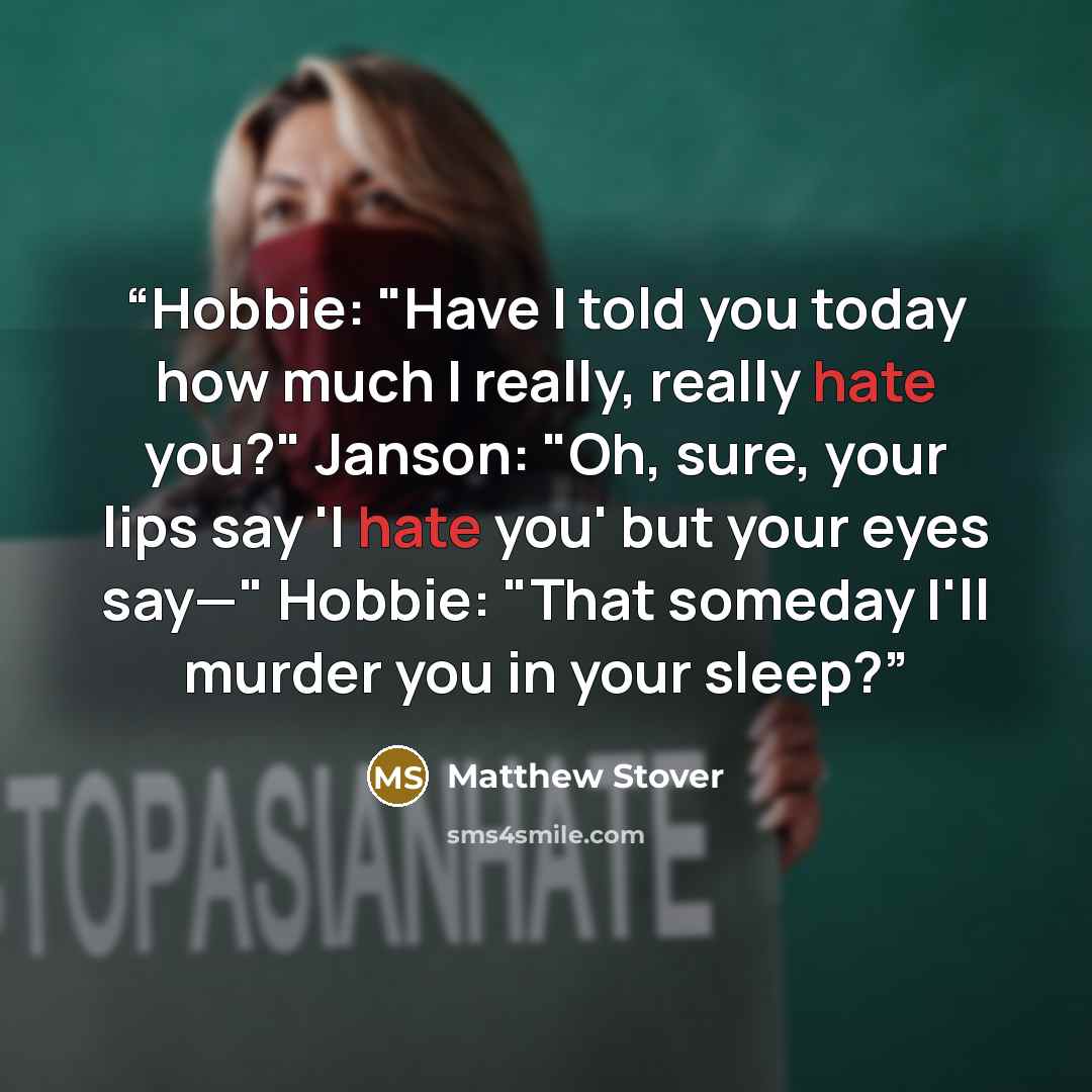 “Hobbie: "Have I told you today how much I really, really hate you?" Janson: "Oh, sure, your lips say 'I hate you' but your eyes say—" Hobbie: "That someday I'll murder you in your sleep?” quote by Matthew Stover