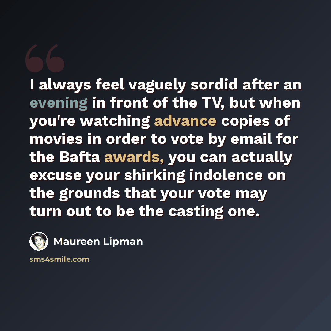 “I always feel vaguely sordid after an evening in front of the TV, but when you're watching advance copies of movies in order to vote by email for the Bafta awards, you can actually excuse your shirking indolence on the grounds that your vote may turn out to be the casting one.” quote by Maureen Lipman