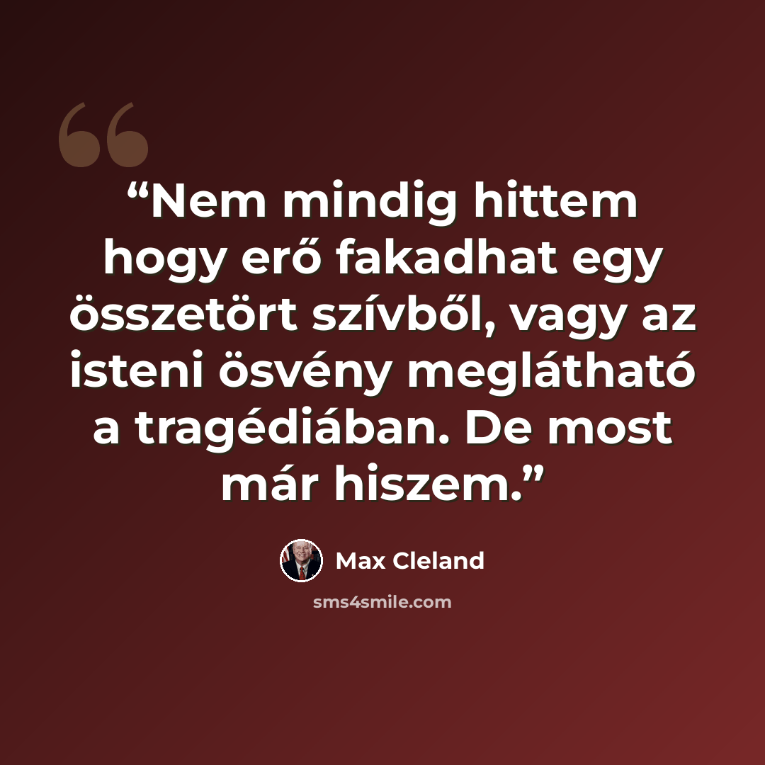 “Nem mindig hittem hogy erő fakadhat egy összetört szívből, vagy az isteni ösvény meglátható a tragédiában. De most már hiszem.” quote by Max Cleland