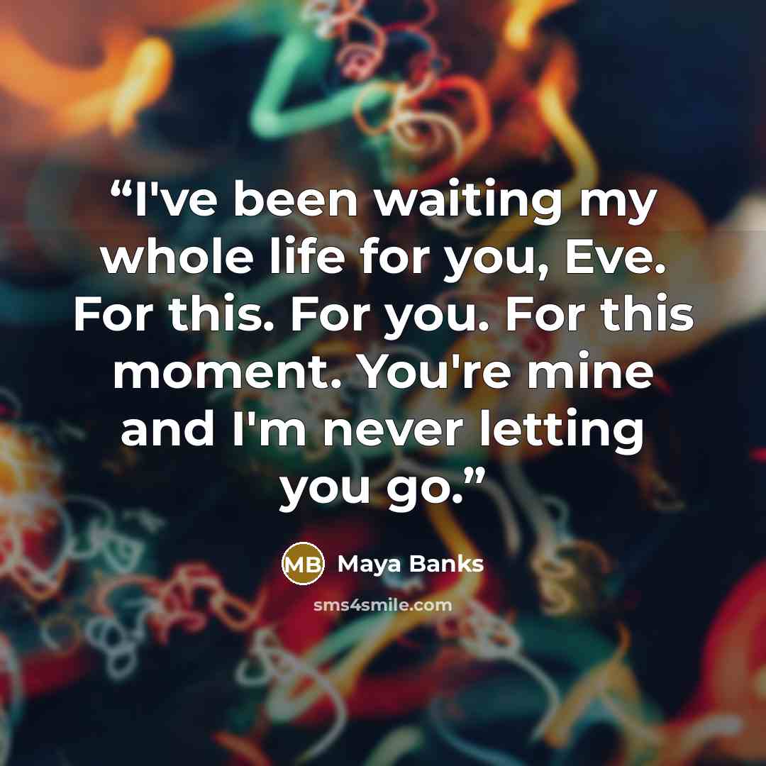 “I've been waiting my whole life for you, Eve. For this. For you. For this moment. You're mine and I'm never letting you go.” quote by Maya Banks