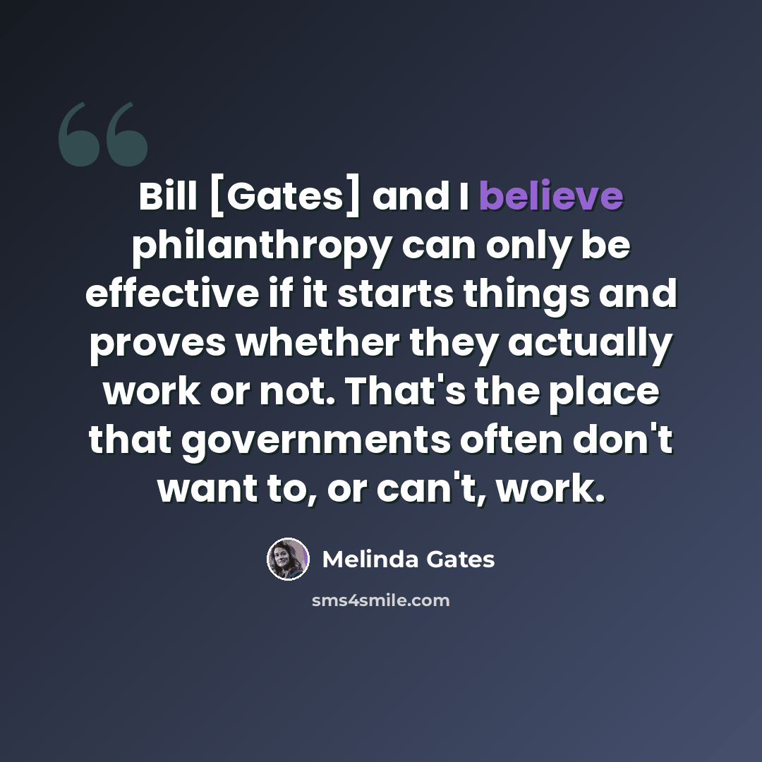“Bill [Gates] and I believe philanthropy can only be effective if it starts things and proves whether they actually work or not. That's the place that governments often don't want to, or can't, work.” quote by Melinda Gates