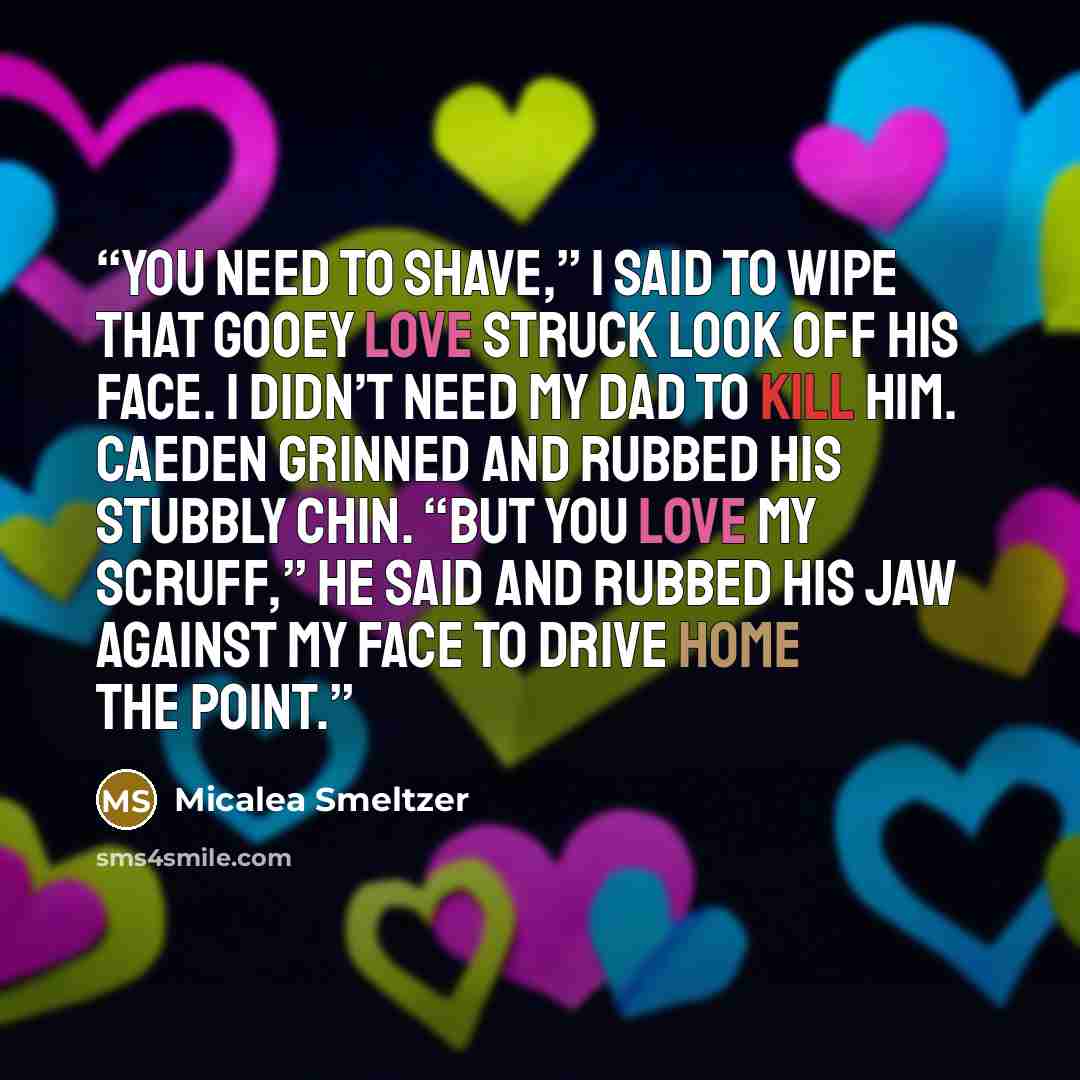“You need to shave,” I said to wipe that gooey love struck look off his face. I didn’t need my dad to kill him. Caeden grinned and rubbed his stubbly chin. “But you love my scruff,” he said and rubbed his jaw against my face to drive home the point.” quote by Micalea Smeltzer