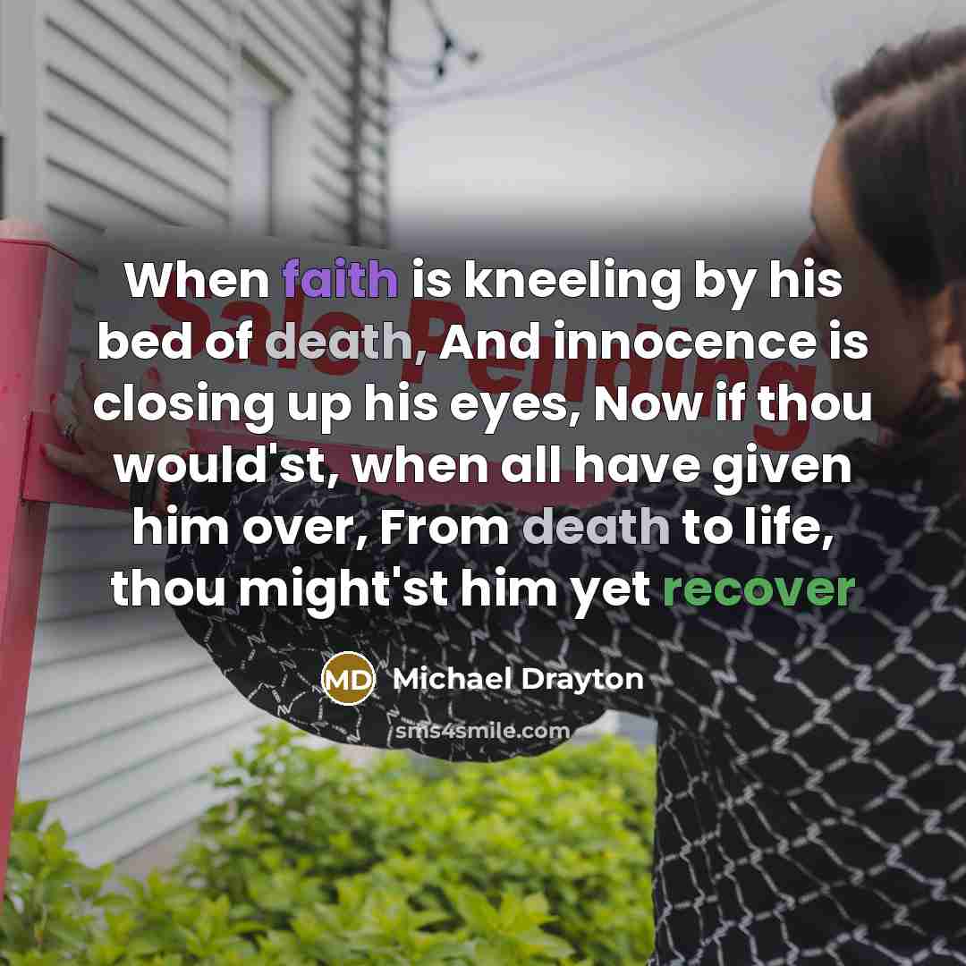 “When faith is kneeling by his bed of death, And innocence is closing up his eyes, Now if thou would'st, when all have given him over, From death to life, thou might'st him yet recover” quote by Michael Drayton