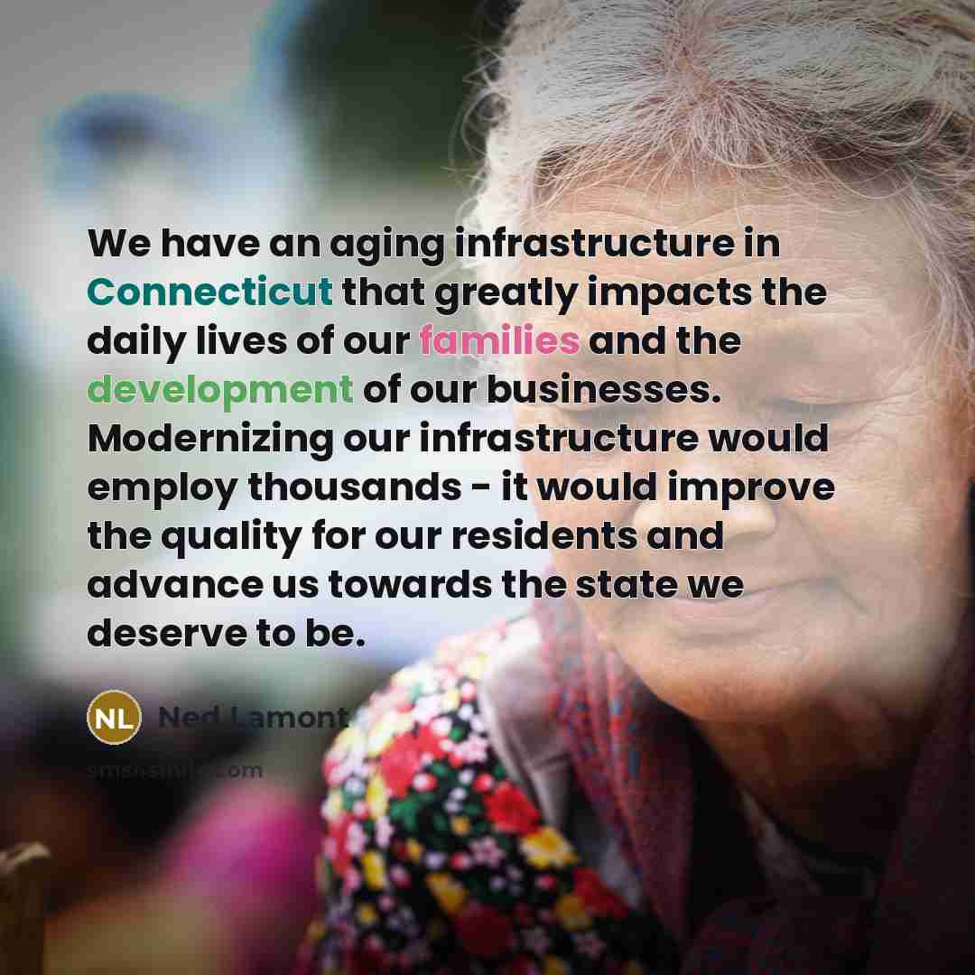 “We have an aging infrastructure in Connecticut that greatly impacts the daily lives of our families and the development of our businesses. Modernizing our infrastructure would employ thousands - it would improve the quality for our residents and advance us towards the state we deserve to be.” quote by Ned Lamont