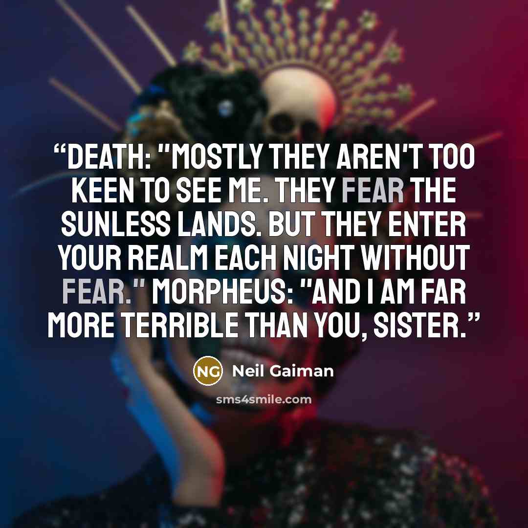 “DEATH: "Mostly they aren't too keen to see me. They fear the sunless lands. But they enter your realm each night without fear." MORPHEUS: "And I am far more terrible than you, sister.” quote by Neil Gaiman