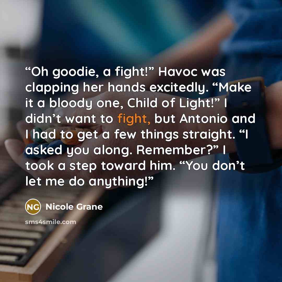“Oh goodie, a fight!” Havoc was clapping her hands excitedly. “Make it a bloody one, Child of Light!” I didn’t want to fight, but Antonio and I had to get a few things straight. “I asked you along. Remember?” I took a step toward him. “You don’t let me do anything!” quote by Nicole Grane