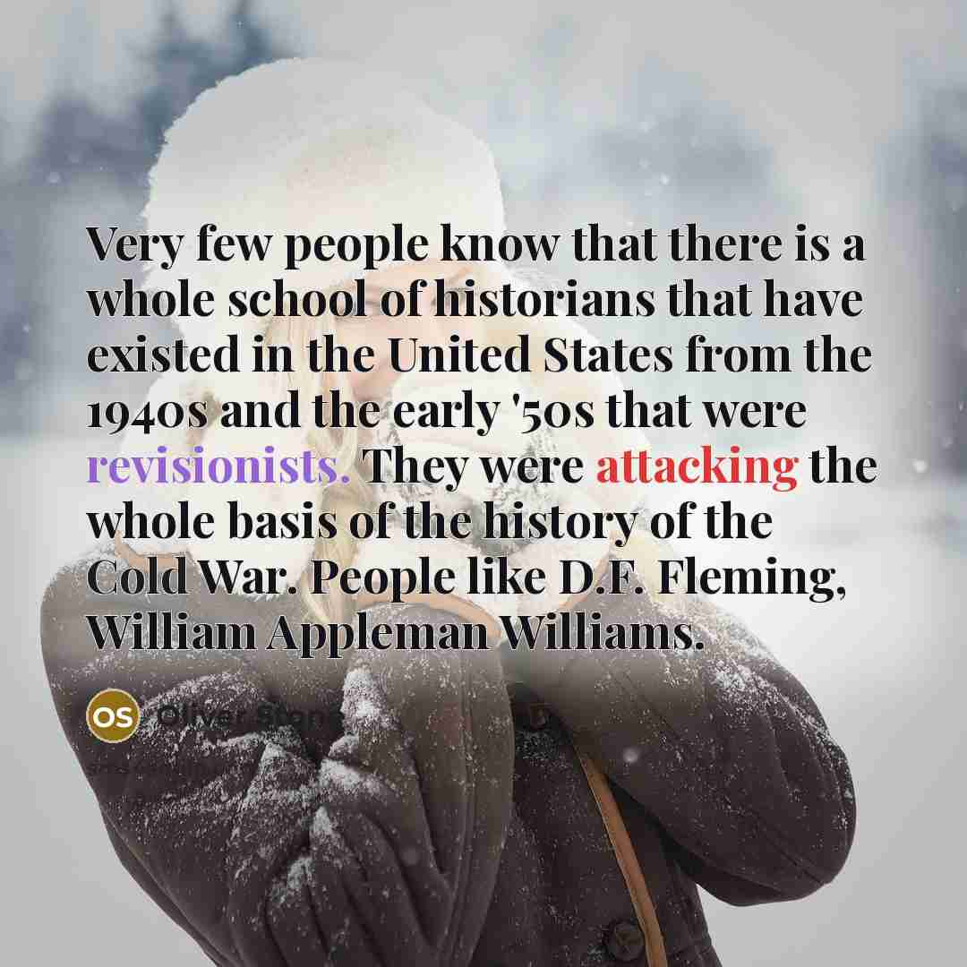 “Very few people know that there is a whole school of historians that have existed in the United States from the 1940s and the early '50s that were revisionists. They were attacking the whole basis of the history of the Cold War. People like D.F. Fleming, William Appleman Williams.” quote by Oliver Stone