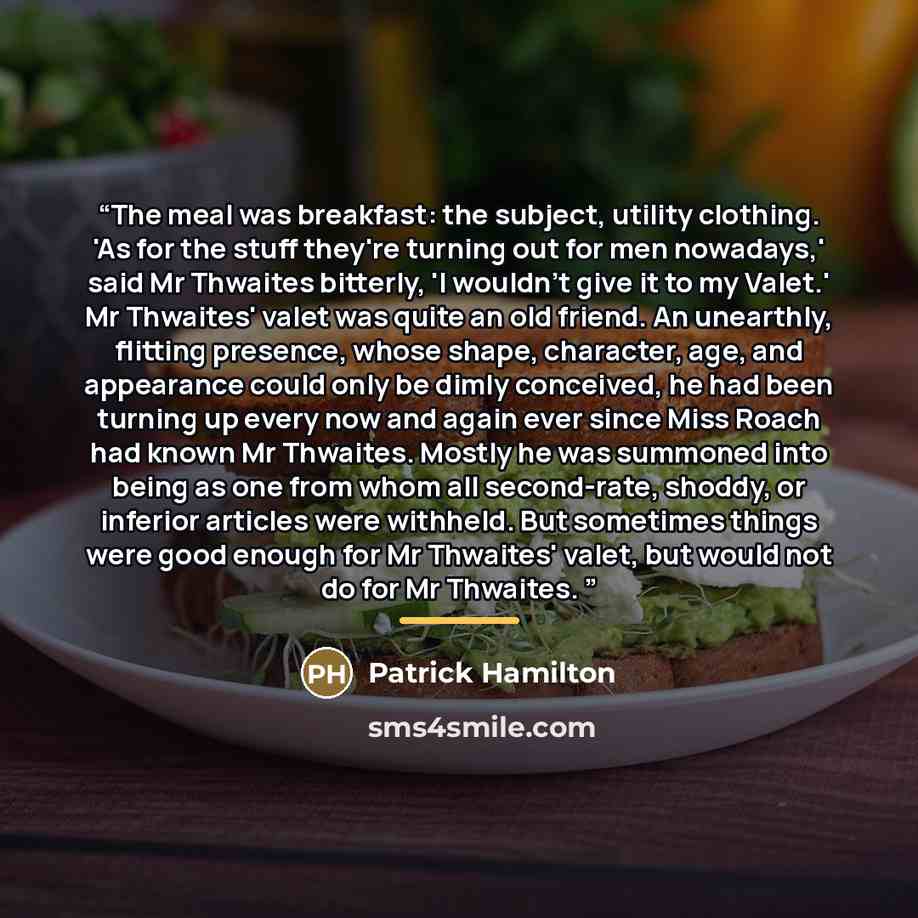 “The meal was breakfast: the subject, utility clothing. 'As for the stuff they're turning out for men nowadays,' said Mr Thwaites bitterly, 'I wouldn't give it to my Valet.' Mr Thwaites' valet was quite an old friend. An unearthly, flitting presence, whose shape, character, age, and appearance…” quote by Patrick Hamilton