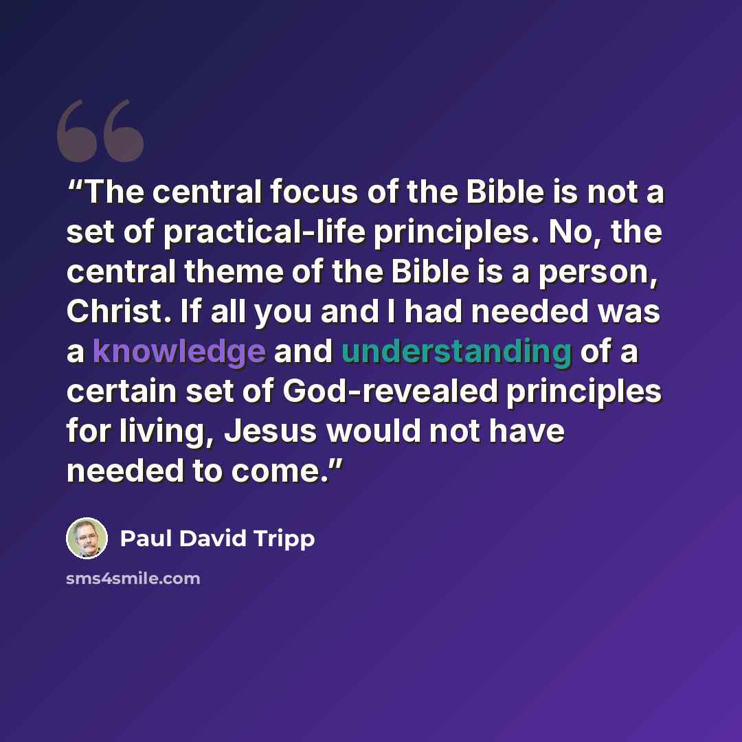 “The central focus of the Bible is not a set of practical-life principles. No, the central theme of the Bible is a person, Christ. If all you and I had needed was a knowledge and understanding of a certain set of God-revealed principles for living, Jesus would not have needed to come.” quote by Paul David Tripp