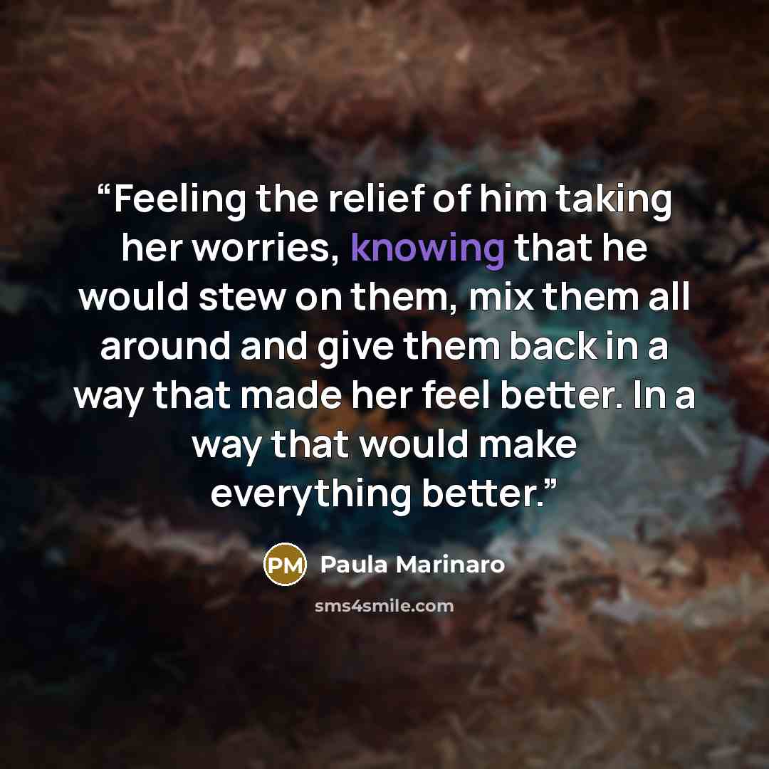 “Feeling the relief of him taking her worries, knowing that he would stew on them, mix them all around and give them back in a way that made her feel better. In a way that would make everything better.” quote by Paula Marinaro
