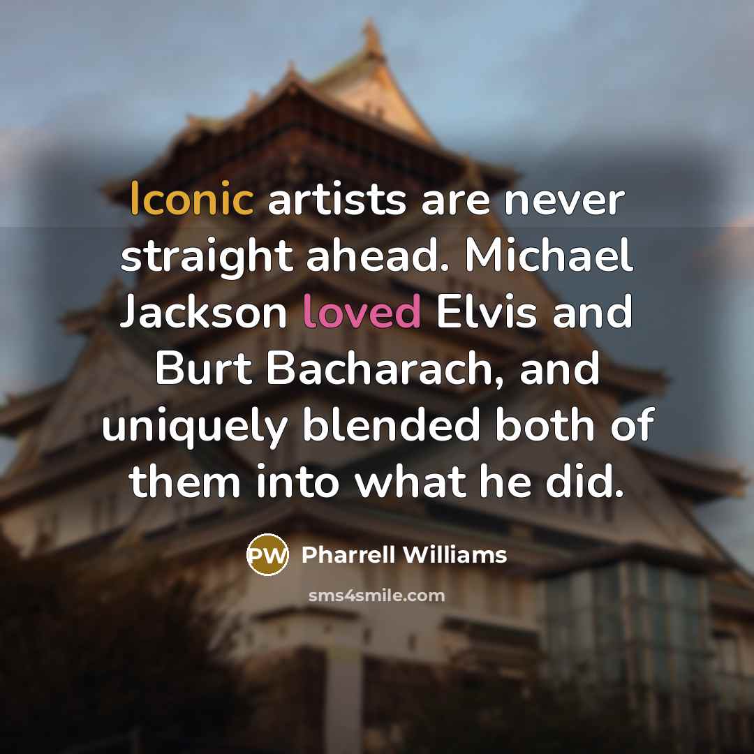 “Iconic artists are never straight ahead. Michael Jackson loved Elvis and Burt Bacharach, and uniquely blended both of them into what he did.” quote by Pharrell Williams