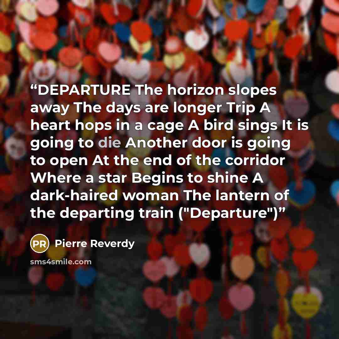 “DEPARTURE The horizon slopes away The days are longer Trip A heart hops in a cage A bird sings It is going to die Another door is going to open At the end of the corridor Where a star Begins to shine A dark-haired woman The lantern of the departing train ("Departure")” quote by Pierre Reverdy