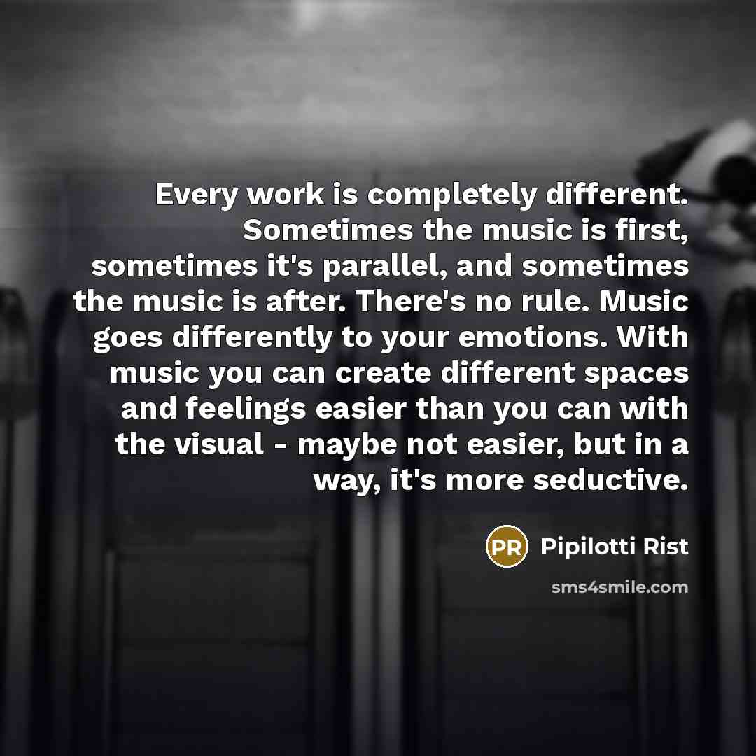 “Every work is completely different. Sometimes the music is first, sometimes it's parallel, and sometimes the music is after. There's no rule. Music goes differently to your emotions. With music you can create different spaces and feelings easier than you can with the visual - maybe not easier, but…” quote by Pipilotti Rist