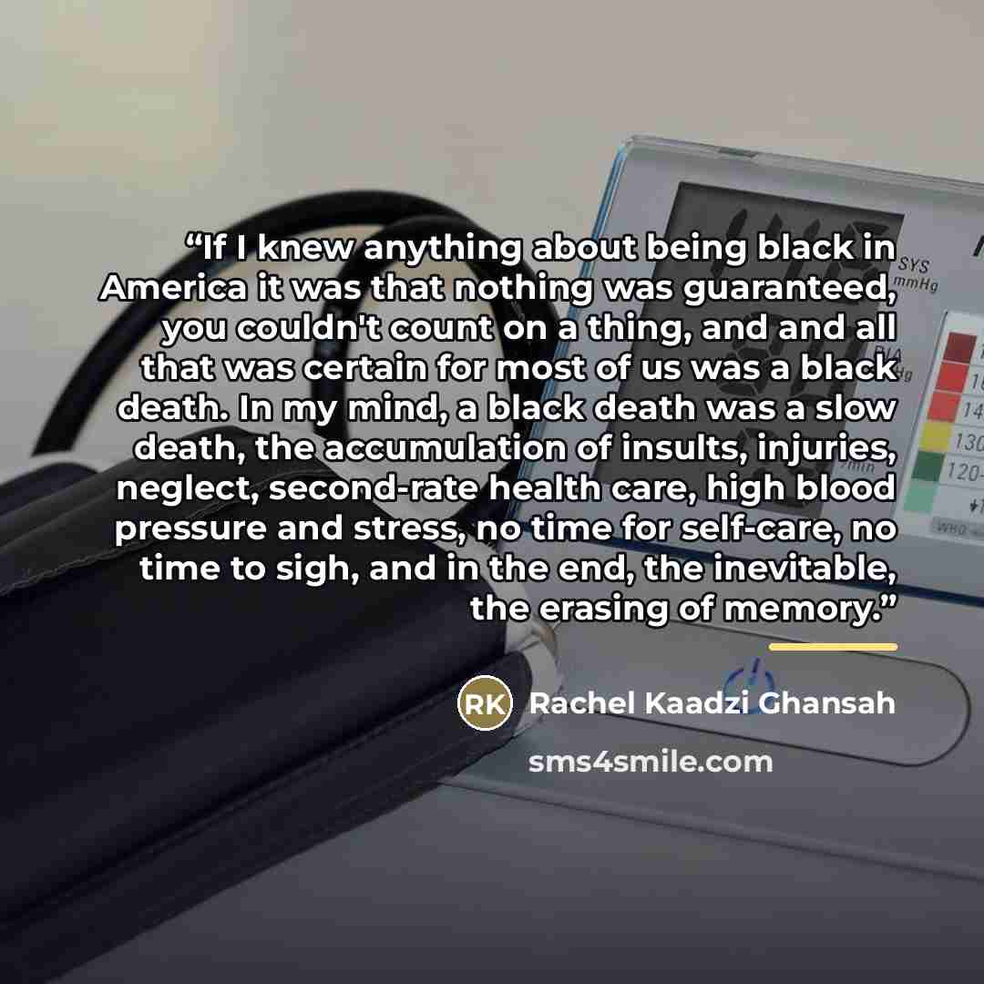“If I knew anything about being black in America it was that nothing was guaranteed, you couldn't count on a thing, and and all that was certain for most of us was a black death. In my mind, a black death was a slow death, the accumulation of insults, injuries, neglect, second-rate health care…” quote by Rachel Kaadzi Ghansah