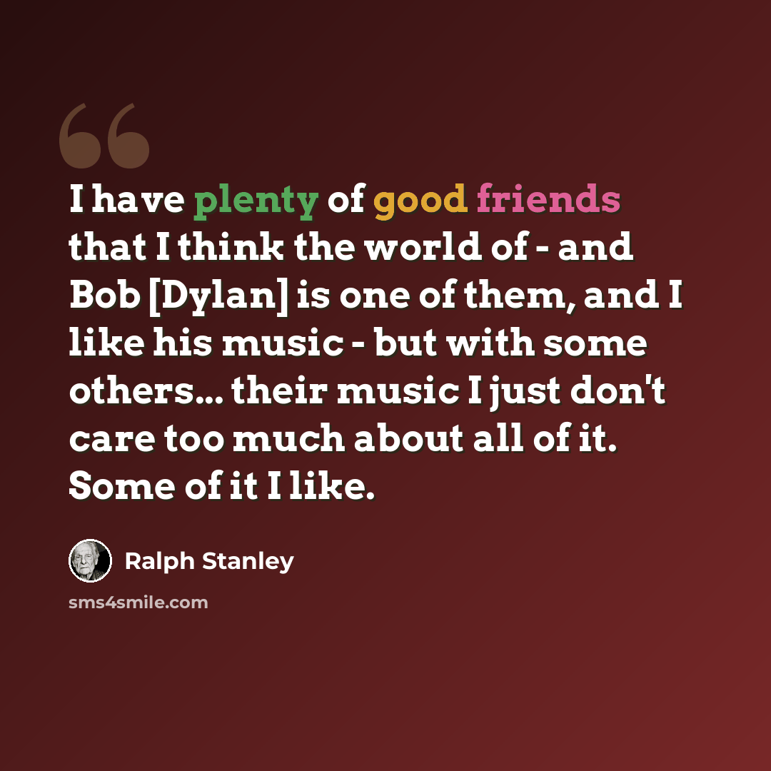 “I have plenty of good friends that I think the world of - and Bob [Dylan] is one of them, and I like his music - but with some others... their music I just don't care too much about all of it. Some of it I like.” quote by Ralph Stanley