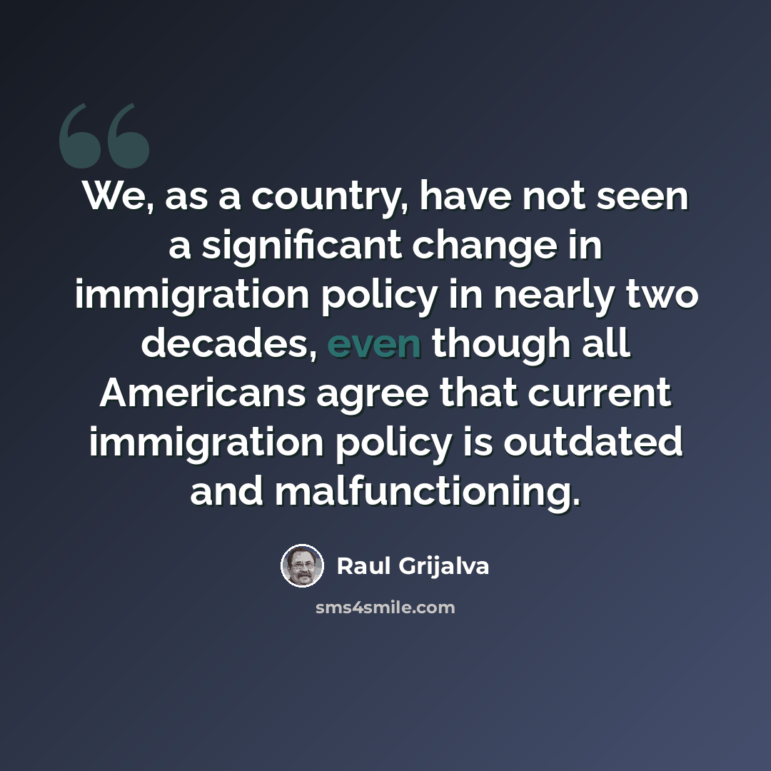 “We, as a country, have not seen a significant change in immigration policy in nearly two decades, even though all Americans agree that current immigration policy is outdated and malfunctioning.” quote by Raul Grijalva