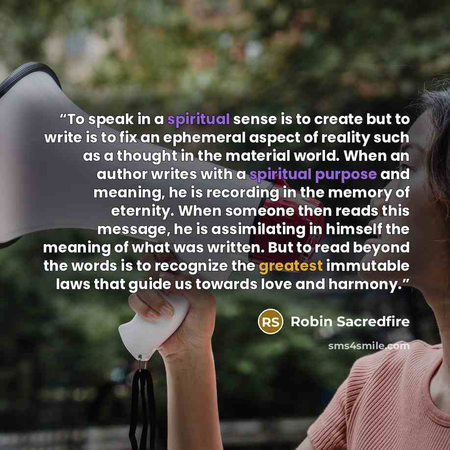“To speak in a spiritual sense is to create but to write is to fix an ephemeral aspect of reality such as a thought in the material world. When an author writes with a spiritual purpose and meaning, he is recording in the memory of eternity. When someone then reads this message, he is assimilating…” quote by Robin Sacredfire