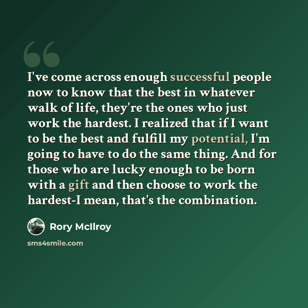 “I've come across enough successful people now to know that the best in whatever walk of life, they're the ones who just work the hardest. I realized that if I want to be the best and fulfill my potential, I'm going to have to do the same thing. And for those who are lucky enough to be born with a…” quote by Rory McIlroy