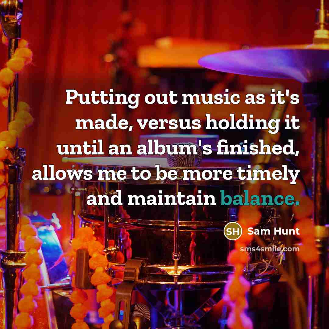 “Putting out music as it's made, versus holding it until an album's finished, allows me to be more timely and maintain balance.” quote by Sam Hunt