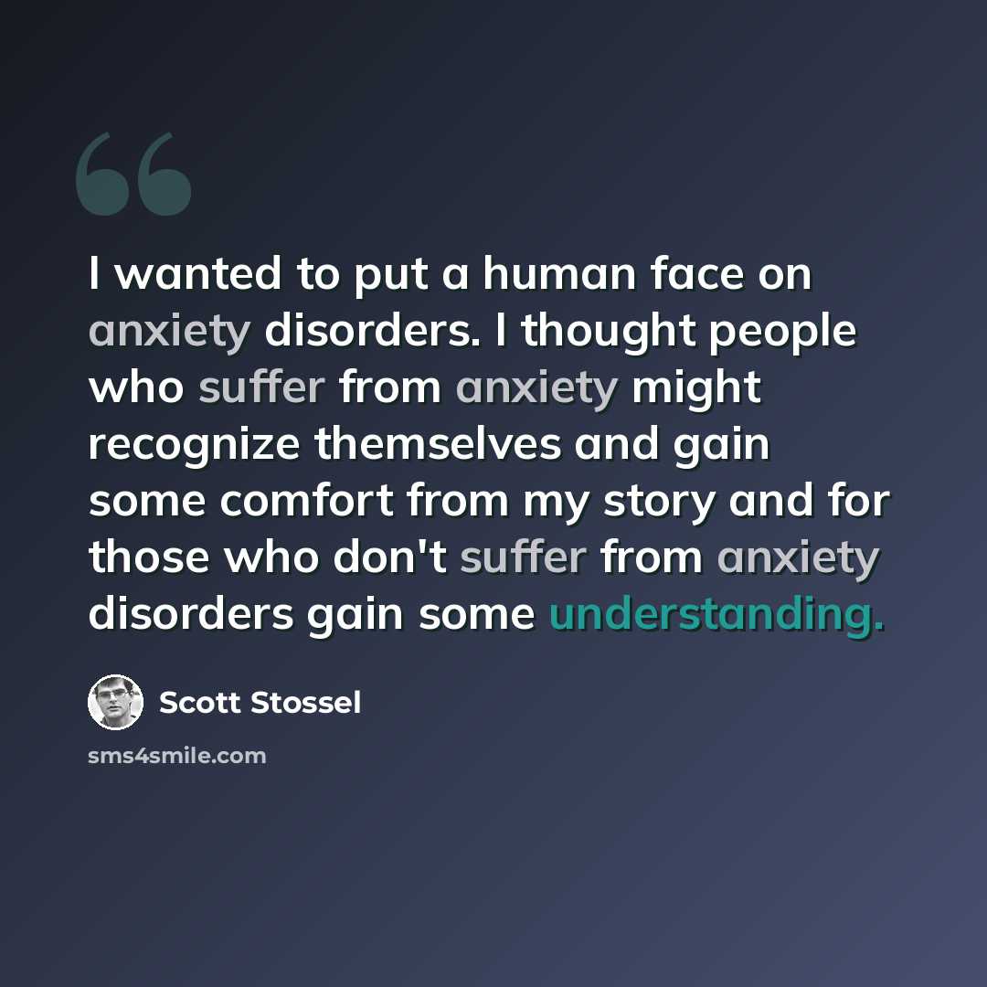 “I wanted to put a human face on anxiety disorders. I thought people who suffer from anxiety might recognize themselves and gain some comfort from my story and for those who don't suffer from anxiety disorders gain some understanding.” quote by Scott Stossel
