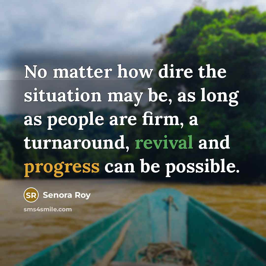 “No matter how dire the situation may be, as long as people are firm, a turnaround, revival and progress can be possible.” quote by Senora Roy