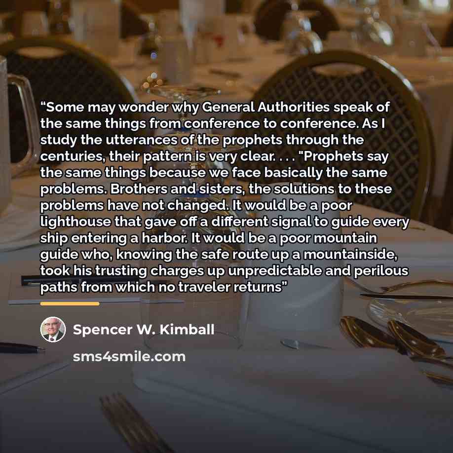 “Some may wonder why General Authorities speak of the same things from conference to conference. As I study the utterances of the prophets through the centuries, their pattern is very clear. . . . "Prophets say the same things because we face basically the same problems. Brothers and sisters, the…” quote by Spencer W. Kimball