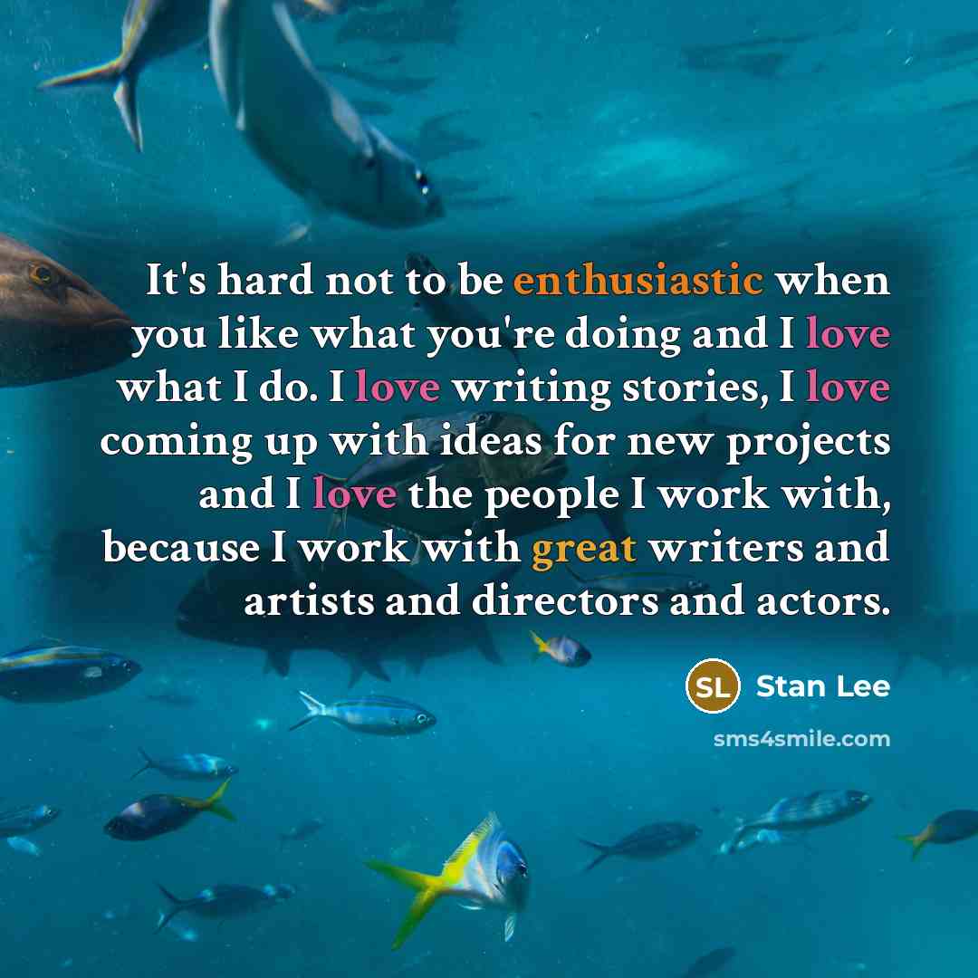“It's hard not to be enthusiastic when you like what you're doing and I love what I do. I love writing stories, I love coming up with ideas for new projects and I love the people I work with, because I work with great writers and artists and directors and actors.” quote by Stan Lee