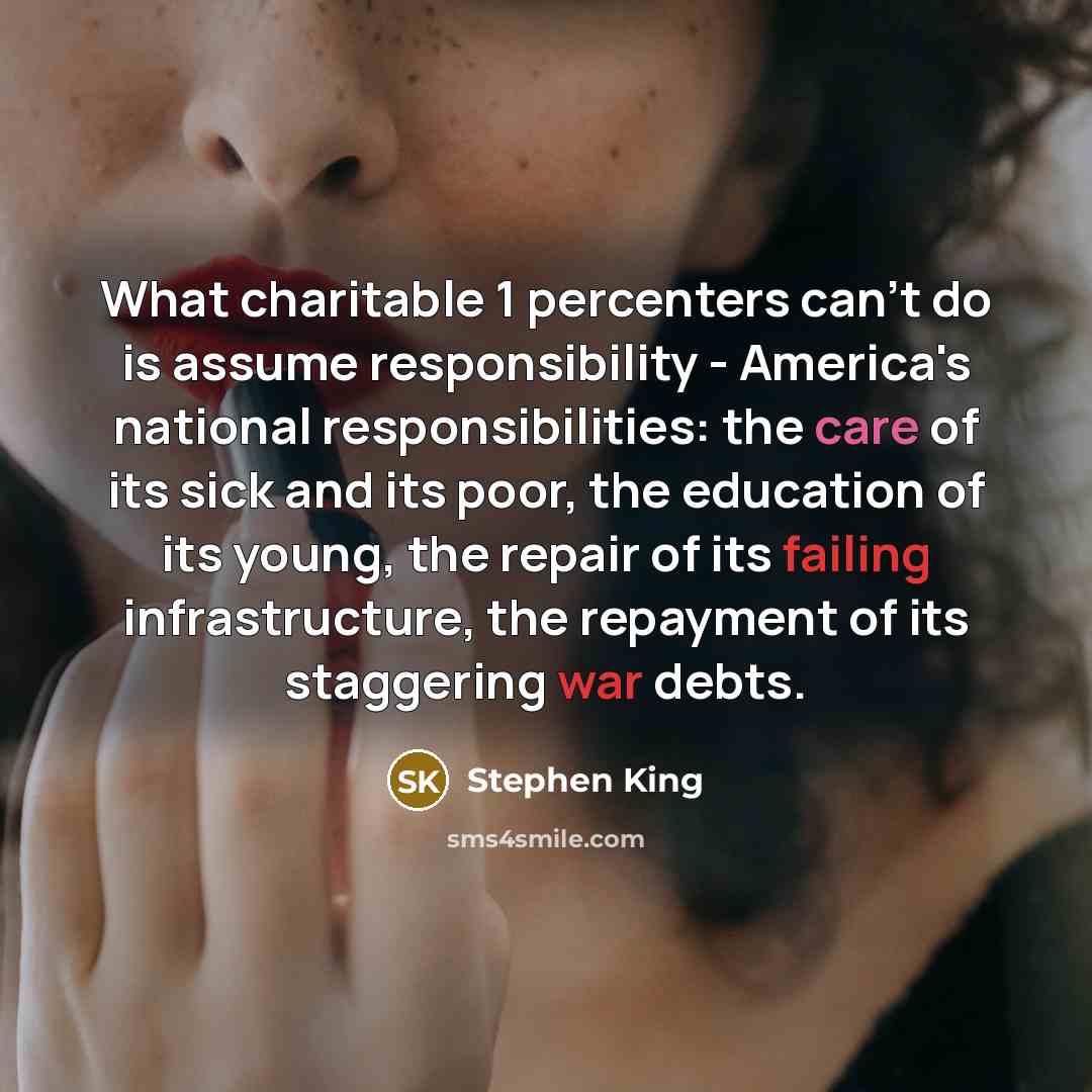“What charitable 1 percenters can't do is assume responsibility - America's national responsibilities: the care of its sick and its poor, the education of its young, the repair of its failing infrastructure, the repayment of its staggering war debts.” quote by Stephen King
