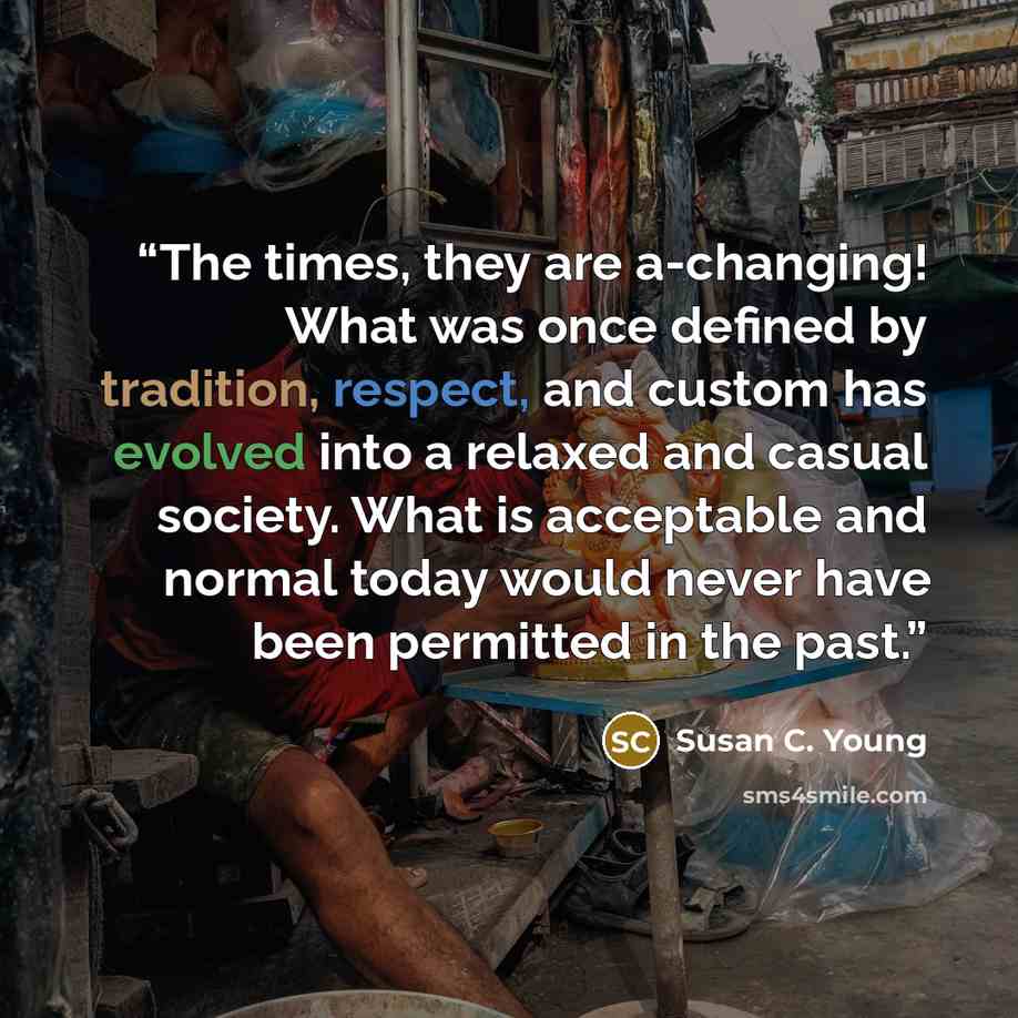 “The times, they are a-changing! What was once defined by tradition, respect, and custom has evolved into a relaxed and casual society. What is acceptable and normal today would never have been permitted in the past.” quote by Susan C. Young