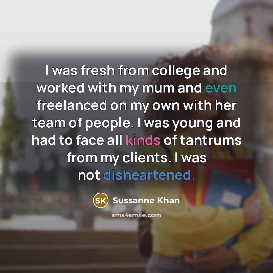 “I was fresh from college and worked with my mum and even freelanced on my own with her team of people. I was young and had to face all kinds of tantrums from my clients. I was not disheartened.” quote by Sussanne Khan